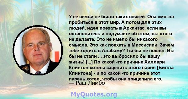 У ее семьи не было таких связей. Она смогла пробиться в этот мир. А потом для этих людей, идея поехать в Арканзас, если вы остановитесь и подумаете об этом, вы этого не делаете. Это не имело бы никакого смысла. Это как