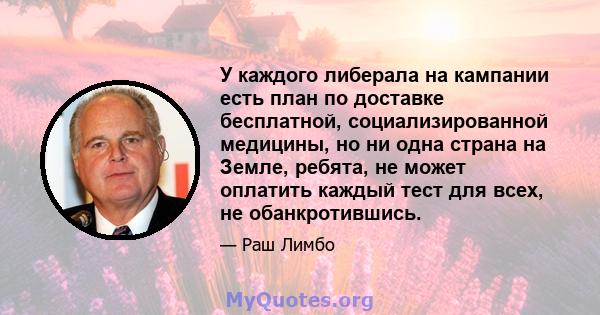 У каждого либерала на кампании есть план по доставке бесплатной, социализированной медицины, но ни одна страна на Земле, ребята, не может оплатить каждый тест для всех, не обанкротившись.