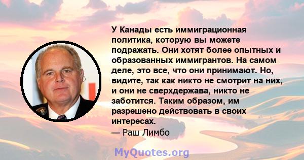 У Канады есть иммиграционная политика, которую вы можете подражать. Они хотят более опытных и образованных иммигрантов. На самом деле, это все, что они принимают. Но, видите, так как никто не смотрит на них, и они не