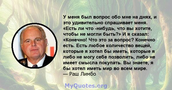 У меня был вопрос обо мне на днях, и это удивительно спрашивает меня. «Есть ли что -нибудь, что вы хотите, чтобы не могли быть?» И я сказал: «Конечно! Что это за вопрос? Конечно есть. Есть любое количество вещей,