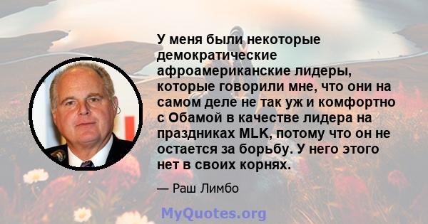 У меня были некоторые демократические афроамериканские лидеры, которые говорили мне, что они на самом деле не так уж и комфортно с Обамой в качестве лидера на праздниках MLK, потому что он не остается за борьбу. У него