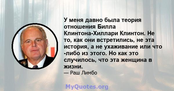 У меня давно была теория отношения Билла Клинтона-Хиллари Клинтон. Не то, как они встретились, не эта история, а не ухаживание или что -либо из этого. Но как это случилось, что эта женщина в жизни.