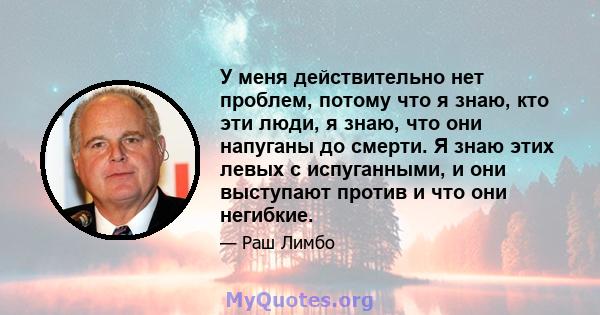 У меня действительно нет проблем, потому что я знаю, кто эти люди, я знаю, что они напуганы до смерти. Я знаю этих левых с испуганными, и они выступают против и что они негибкие.