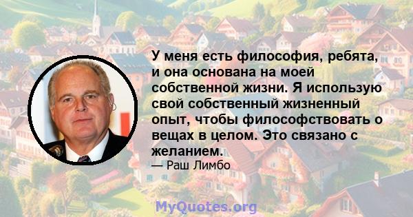 У меня есть философия, ребята, и она основана на моей собственной жизни. Я использую свой собственный жизненный опыт, чтобы философствовать о вещах в целом. Это связано с желанием.