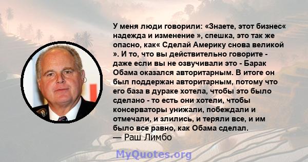 У меня люди говорили: «Знаете, этот бизнес« надежда и изменение », спешка, это так же опасно, как« Сделай Америку снова великой ». И то, что вы действительно говорите - даже если вы не озвучивали это - Барак Обама