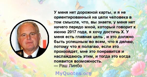 У меня нет дорожной карты, и я не ориентированный на цели человека в том смысле, что, вы знаете, у меня нет ничего передо мной, который говорит к июню 2017 года, я хочу достичь X. У меня есть главная цель , и это должно 