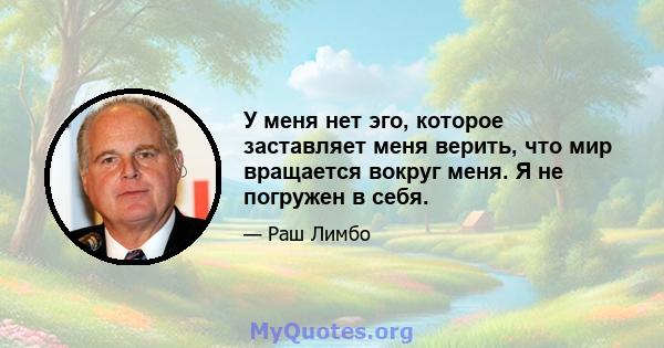 У меня нет эго, которое заставляет меня верить, что мир вращается вокруг меня. Я не погружен в себя.