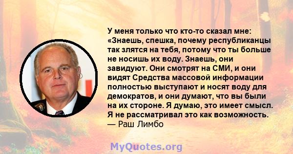 У меня только что кто-то сказал мне: «Знаешь, спешка, почему республиканцы так злятся на тебя, потому что ты больше не носишь их воду. Знаешь, они завидуют. Они смотрят на СМИ, и они видят Средства массовой информации