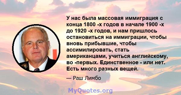 У нас была массовая иммиграция с конца 1800 -х годов в начале 1900 -х до 1920 -х годов, и нам пришлось остановиться на иммиграции, чтобы вновь прибывшие, чтобы ассимилировать, стать американцами, учиться английскому, во 