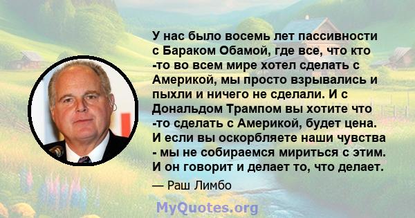 У нас было восемь лет пассивности с Бараком Обамой, где все, что кто -то во всем мире хотел сделать с Америкой, мы просто взрывались и пыхли и ничего не сделали. И с Дональдом Трампом вы хотите что -то сделать с