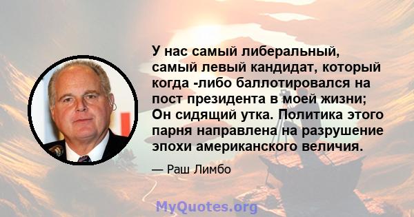 У нас самый либеральный, самый левый кандидат, который когда -либо баллотировался на пост президента в моей жизни; Он сидящий утка. Политика этого парня направлена ​​на разрушение эпохи американского величия.