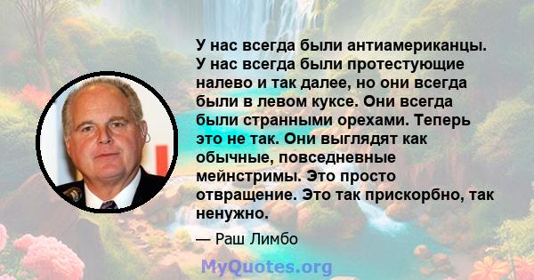 У нас всегда были антиамериканцы. У нас всегда были протестующие налево и так далее, но они всегда были в левом куксе. Они всегда были странными орехами. Теперь это не так. Они выглядят как обычные, повседневные