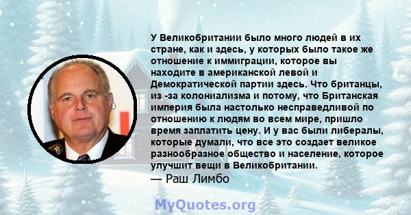 У Великобритании было много людей в их стране, как и здесь, у которых было такое же отношение к иммиграции, которое вы находите в американской левой и Демократической партии здесь. Что британцы, из -за колониализма и