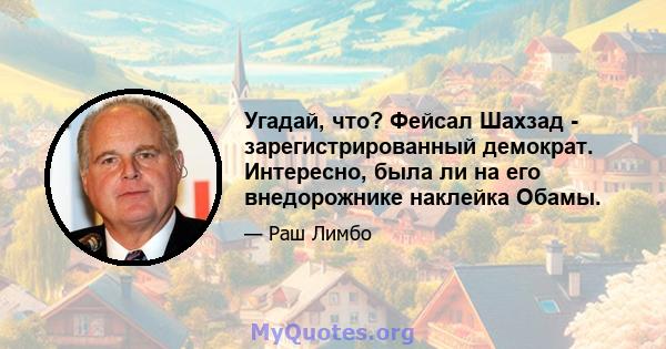 Угадай, что? Фейсал Шахзад - зарегистрированный демократ. Интересно, была ли на его внедорожнике наклейка Обамы.