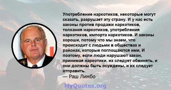 Употребление наркотиков, некоторые могут сказать, разрушает эту страну. И у нас есть законы против продажи наркотиков, толкания наркотиков, употребления наркотиков, импорта наркотиков. И законы хороши, потому что мы