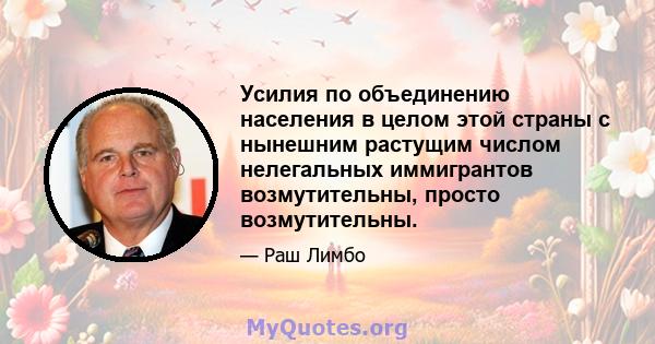 Усилия по объединению населения в целом этой страны с нынешним растущим числом нелегальных иммигрантов возмутительны, просто возмутительны.