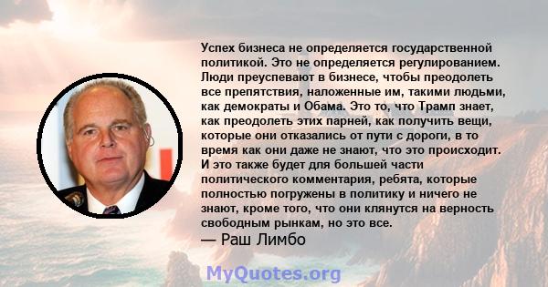 Успех бизнеса не определяется государственной политикой. Это не определяется регулированием. Люди преуспевают в бизнесе, чтобы преодолеть все препятствия, наложенные им, такими людьми, как демократы и Обама. Это то, что 