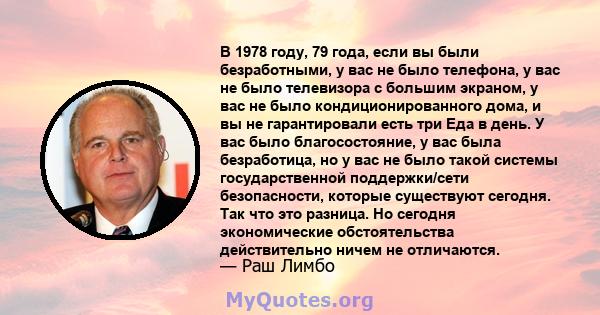 В 1978 году, 79 года, если вы были безработными, у вас не было телефона, у вас не было телевизора с большим экраном, у вас не было кондиционированного дома, и вы не гарантировали есть три Еда в день. У вас было