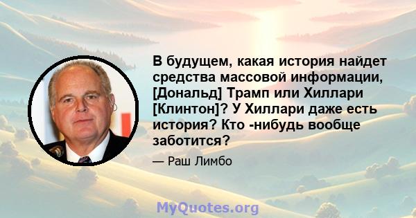 В будущем, какая история найдет средства массовой информации, [Дональд] Трамп или Хиллари [Клинтон]? У Хиллари даже есть история? Кто -нибудь вообще заботится?