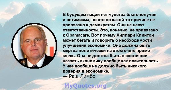 В будущем нации нет чувства благополучия и оптимизма, но это по какой-то причине не привязано к демократам. Они не несут ответственности. Это, конечно, не привязано к Obamacare. Вот почему Хиллари Клинтон может бегать и 