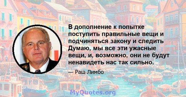 В дополнение к попытке поступить правильные вещи и подчиняться закону и следить Думаю, мы все эти ужасные вещи, и, возможно, они не будут ненавидеть нас так сильно.