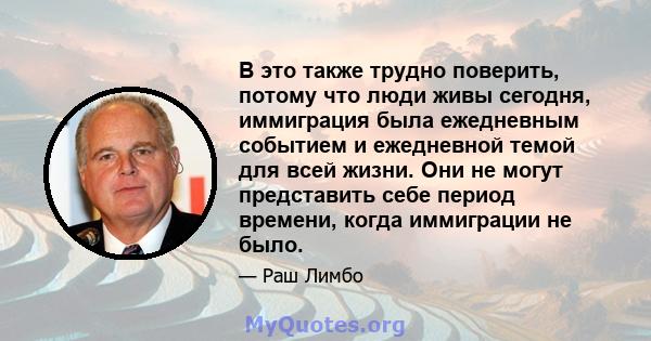 В это также трудно поверить, потому что люди живы сегодня, иммиграция была ежедневным событием и ежедневной темой для всей жизни. Они не могут представить себе период времени, когда иммиграции не было.