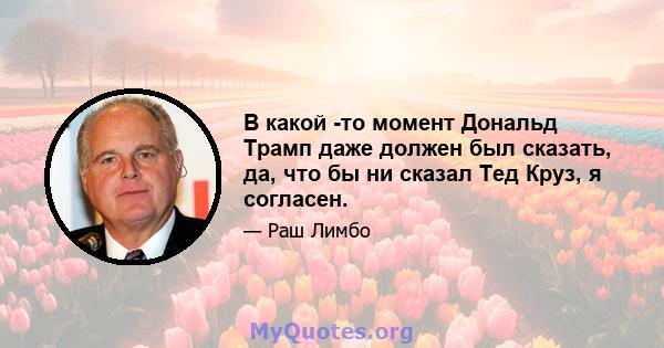 В какой -то момент Дональд Трамп даже должен был сказать, да, что бы ни сказал Тед Круз, я согласен.