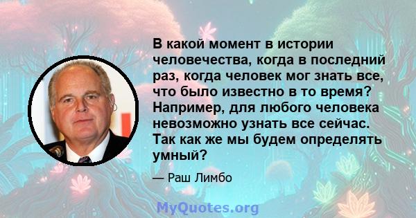 В какой момент в истории человечества, когда в последний раз, когда человек мог знать все, что было известно в то время? Например, для любого человека невозможно узнать все сейчас. Так как же мы будем определять умный?