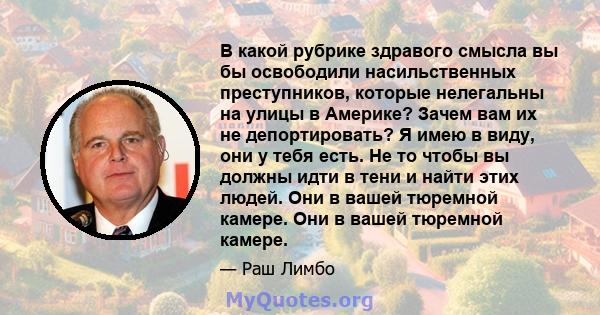 В какой рубрике здравого смысла вы бы освободили насильственных преступников, которые нелегальны на улицы в Америке? Зачем вам их не депортировать? Я имею в виду, они у тебя есть. Не то чтобы вы должны идти в тени и