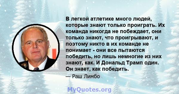 В легкой атлетике много людей, которые знают только проиграть. Их команда никогда не побеждает, они только знают, что проигрывают, и поэтому никто в их команде не понимает - они все пытаются победить, но лишь немногие