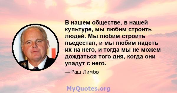 В нашем обществе, в нашей культуре, мы любим строить людей. Мы любим строить пьедестал, и мы любим надеть их на него, и тогда мы не можем дождаться того дня, когда они упадут с него.