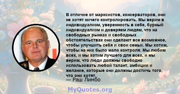 В отличие от марксистов, консерваторов, они не хотят ничего контролировать. Мы верим в индивидуализм, уверенность в себе, бурный индивидуализм и доверяем людям, что на свободных рынках и свободных обстоятельствах они