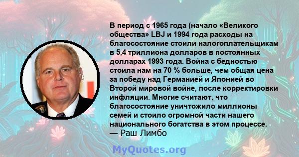 В период с 1965 года (начало «Великого общества» LBJ и 1994 года расходы на благосостояние стоили налогоплательщикам в 5,4 триллиона долларов в постоянных долларах 1993 года. Война с бедностью стоила нам на 70 % больше, 