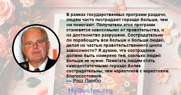 В рамках государственных программ раздачи, людям часто пострадают гораздо больше, чем им помогают. Получатели этих программ становятся зависимыми от правительства, и их достоинство разрушено. Сострадательно ли