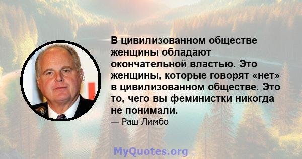 В цивилизованном обществе женщины обладают окончательной властью. Это женщины, которые говорят «нет» в цивилизованном обществе. Это то, чего вы феминистки никогда не понимали.