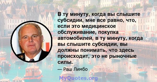 В ту минуту, когда вы слышите субсидии, мне все равно, что, если это медицинское обслуживание, покупка автомобилей, в ту минуту, когда вы слышите субсидии, вы должны понимать, что здесь происходит, это не рыночные силы.