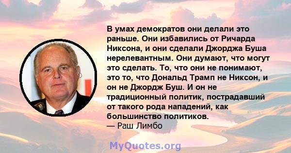 В умах демократов они делали это раньше. Они избавились от Ричарда Никсона, и они сделали Джорджа Буша нерелевантным. Они думают, что могут это сделать. То, что они не понимают, это то, что Дональд Трамп не Никсон, и он 