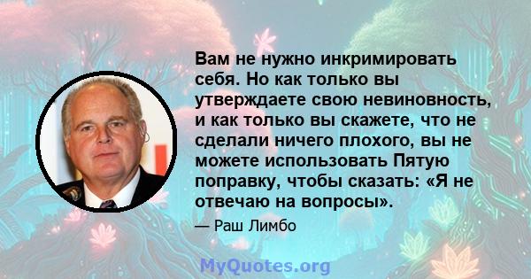 Вам не нужно инкримировать себя. Но как только вы утверждаете свою невиновность, и как только вы скажете, что не сделали ничего плохого, вы не можете использовать Пятую поправку, чтобы сказать: «Я не отвечаю на вопросы».