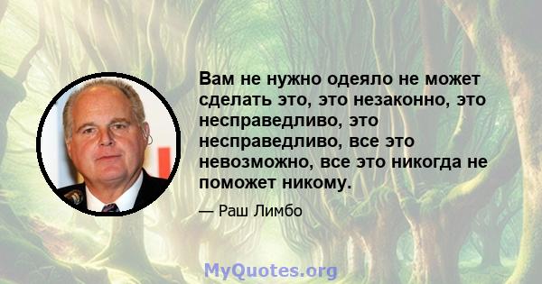 Вам не нужно одеяло не может сделать это, это незаконно, это несправедливо, это несправедливо, все это невозможно, все это никогда не поможет никому.