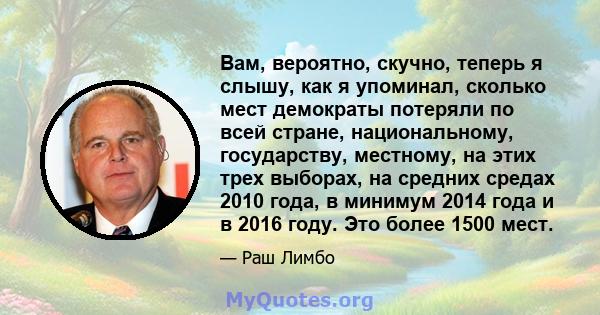 Вам, вероятно, скучно, теперь я слышу, как я упоминал, сколько мест демократы потеряли по всей стране, национальному, государству, местному, на этих трех выборах, на средних средах 2010 года, в минимум 2014 года и в