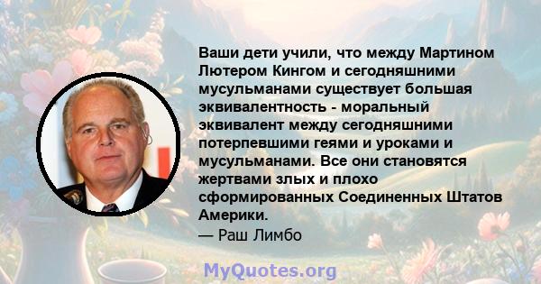 Ваши дети учили, что между Мартином Лютером Кингом и сегодняшними мусульманами существует большая эквивалентность - моральный эквивалент между сегодняшними потерпевшими геями и уроками и мусульманами. Все они становятся 