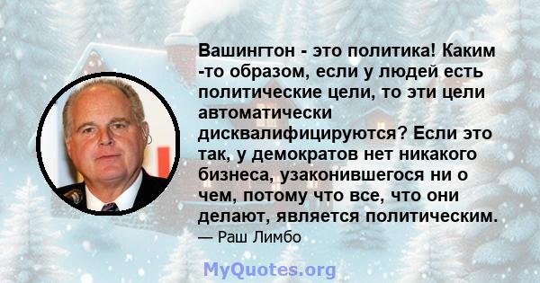 Вашингтон - это политика! Каким -то образом, если у людей есть политические цели, то эти цели автоматически дисквалифицируются? Если это так, у демократов нет никакого бизнеса, узаконившегося ни о чем, потому что все,