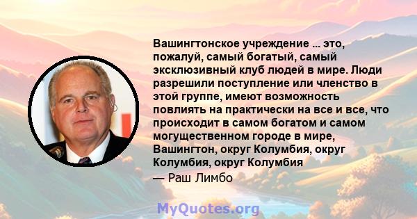 Вашингтонское учреждение ... это, пожалуй, самый богатый, самый эксклюзивный клуб людей в мире. Люди разрешили поступление или членство в этой группе, имеют возможность повлиять на практически на все и все, что