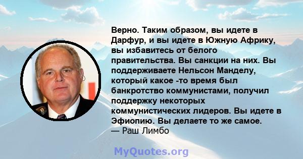 Верно. Таким образом, вы идете в Дарфур, и вы идете в Южную Африку, вы избавитесь от белого правительства. Вы санкции на них. Вы поддерживаете Нельсон Манделу, который какое -то время был банкротство коммунистами,