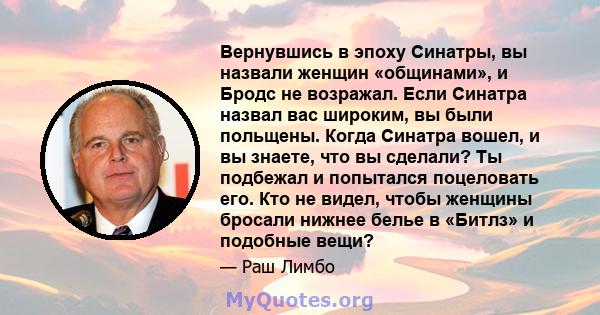 Вернувшись в эпоху Синатры, вы назвали женщин «общинами», и Бродс не возражал. Если Синатра назвал вас широким, вы были польщены. Когда Синатра вошел, и вы знаете, что вы сделали? Ты подбежал и попытался поцеловать его. 