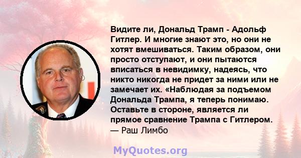 Видите ли, Дональд Трамп - Адольф Гитлер. И многие знают это, но они не хотят вмешиваться. Таким образом, они просто отступают, и они пытаются вписаться в невидимку, надеясь, что никто никогда не придет за ними или не