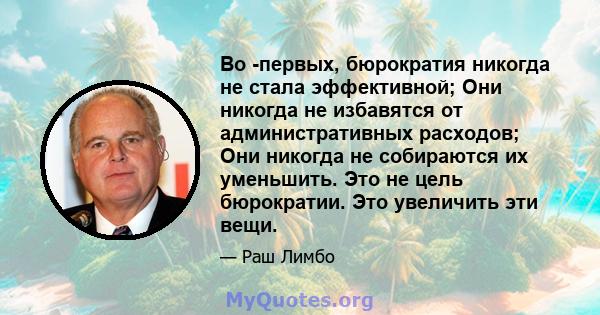 Во -первых, бюрократия никогда не стала эффективной; Они никогда не избавятся от административных расходов; Они никогда не собираются их уменьшить. Это не цель бюрократии. Это увеличить эти вещи.