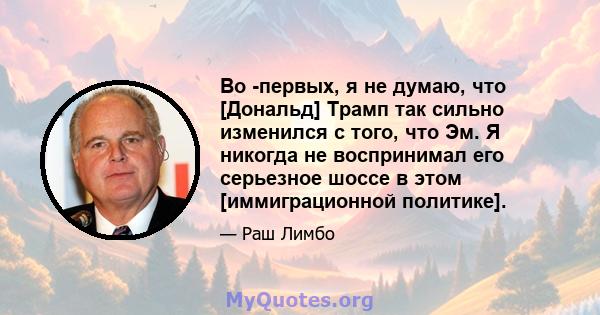 Во -первых, я не думаю, что [Дональд] Трамп так сильно изменился с того, что Эм. Я никогда не воспринимал его серьезное шоссе в этом [иммиграционной политике].