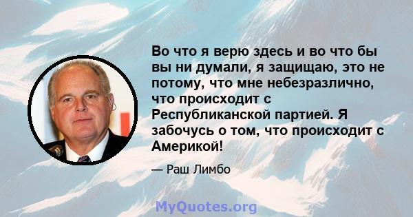 Во что я верю здесь и во что бы вы ни думали, я защищаю, это не потому, что мне небезразлично, что происходит с Республиканской партией. Я забочусь о том, что происходит с Америкой!