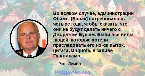 Во всяком случае, администрации Обамы [Барак] потребовалось четыре года, чтобы сказать, что они не будут делать ничего с Джорджем Бушем. Были все виды людей, которые хотели преследовать его из -за пыток, цитата,